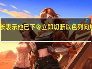 以色列部长表示他已下令立即切断以色列向加沙地带的供水