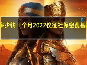 仪征社保多少钱一个月　2022仪征社保缴费基数及比例一览表