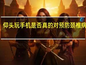 仰头玩手机是否真的对预防颈椎病管用？专家提醒→ 到底什么情况呢