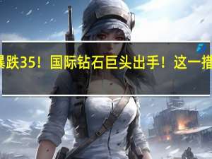 价格暴跌35%！国际钻石巨头出手！这一措施史无前例
