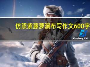 仿照紫藤萝瀑布写作文600字（仿 紫藤萝瀑布  写一篇600字作文）