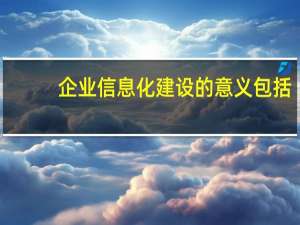 企业信息化建设的意义包括（企业信息化建设的意义）