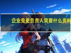 企业变更负责人需要什么资料（分公司变更负责人需要什么资料）