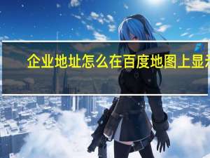 企业地址怎么在百度地图上显示（怎么在百度地图上显示我公司地址）