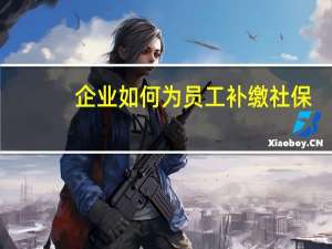 企业如何为员工补缴社保（单位如何补缴社保）
