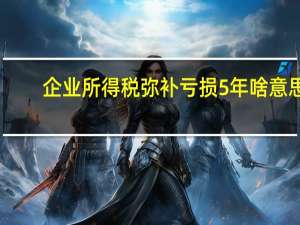 企业所得税弥补亏损5年啥意思（企业所得税弥补亏损5年怎么算）