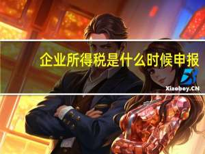 企业所得税是什么时候申报（企业所得税什么时候申报缴纳）