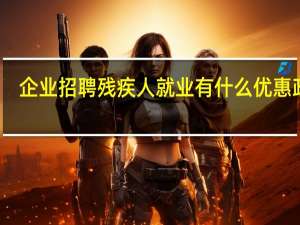 企业招聘残疾人就业有什么优惠政策（企业聘用残疾人优惠政策）