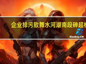 企业排污致舞水河湖南段砷超标？贵州铜仁生态局称已排查整治