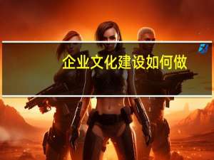 企业文化建设如何做（如何进行企业文化建设）