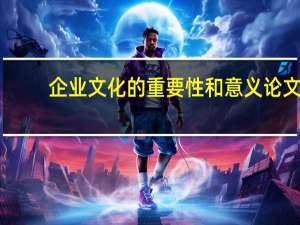 企业文化的重要性和意义论文（企业文化的重要性和意义）