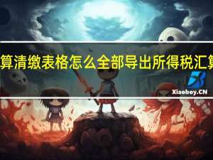 企业汇算清缴表格怎么全部导出 所得税汇算清缴怎么做