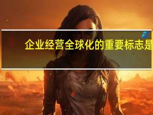 企业经营全球化的重要标志是