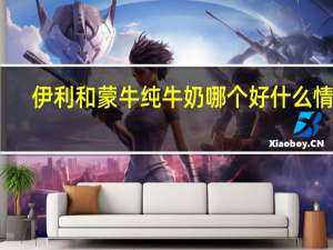 伊利和蒙牛纯牛奶哪个好什么情况（伊利和蒙牛纯牛奶哪个好）