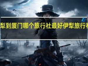 伊犁到厦门哪个旅行社最好 伊犁旅行社哪家好