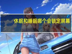 休眠和睡眠哪个会锁定屏幕（休眠和睡眠的区别）