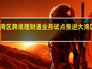 优化粤港澳大湾区跨境理财通业务试点 推进大湾区金融市场互联互通