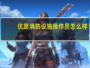 优路消防设施操作员怎么样