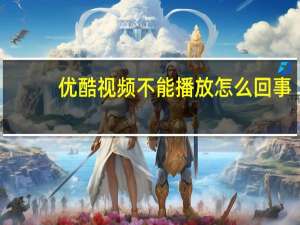 优酷视频不能播放怎么回事（优酷视频不能播放）