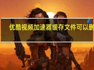 优酷视频加速器缓存文件可以删吗（优酷视频加速）