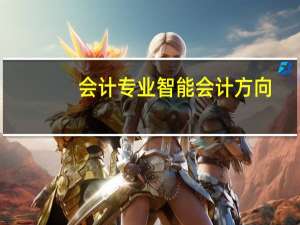 会计专业智能会计方向,智能会计专业是干嘛的