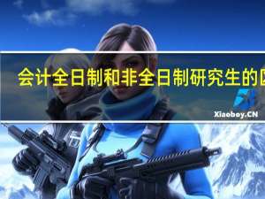会计全日制和非全日制研究生的区别（全日制和非全日制研究生的区别）