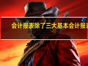 会计报表除了三大基本会计报表,还有哪些会计报表
