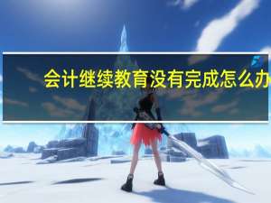 会计继续教育没有完成怎么办