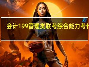 会计199管理类联考综合能力考什么（管理类联考综合能力考什么）