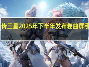 传三星2025年下半年发布卷曲屏手机 12.4英寸大屏引期待