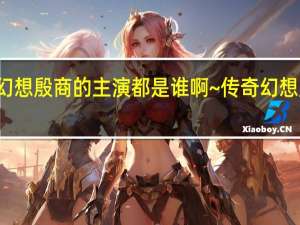 传奇幻想殷商的主演都是谁啊~ 传奇幻想殷商片尾曲