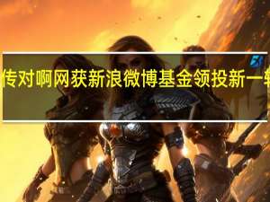 传对啊网获新浪微博基金领投新一轮融资，后者持股比例高达21.05%