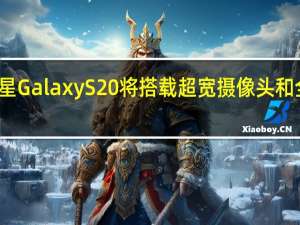 传闻三星Galaxy S20将搭载超宽摄像头和全新自拍技术