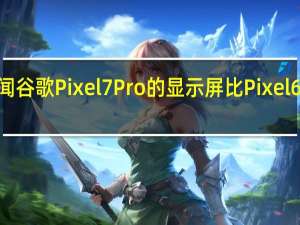 传闻谷歌Pixel7Pro的显示屏比Pixel6Pro更亮