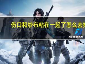 伤口和纱布粘在一起了怎么去掉（伤口和纱布粘在一起怎么办）