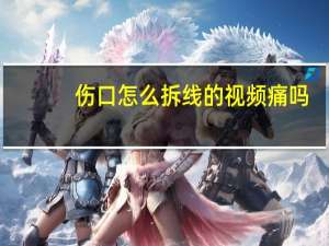 伤口怎么拆线的视频痛吗（伤口怎么拆线）