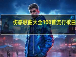 伤感歌曲大全100首流行歌曲（悲伤情歌歌曲大全）