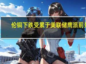 伦铜下跌受累于美联储鹰派前景