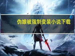 伪娘被强制变装小说下载（伪娘被强制变装小说）