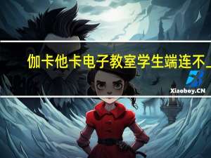 伽卡他卡电子教室学生端连不上（伽卡他卡电子教室学生端）