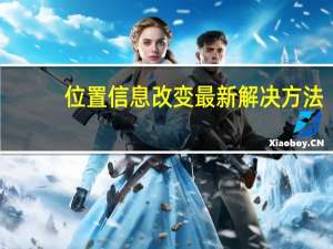 位置信息改变最新解决方法（位置信息改变最新方法）