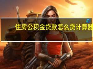 住房公积金贷款怎么贷计算器（住房公积金贷款要怎么贷）