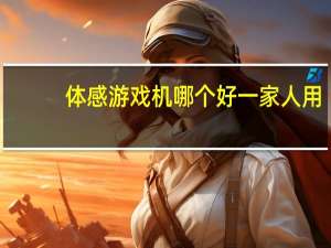 体感游戏机哪个好一家人用（体感游戏机哪个牌子好）