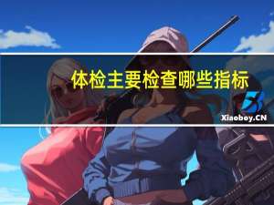 体检主要检查哪些指标（体检主要检查哪些项目）