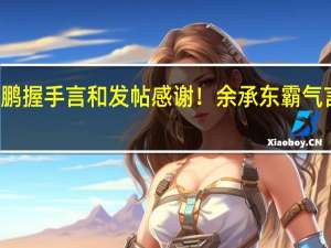 何小鹏握手言和发帖感谢！余承东霸气言论被翻出：智能汽车看华为 跟紧才不被淘汰