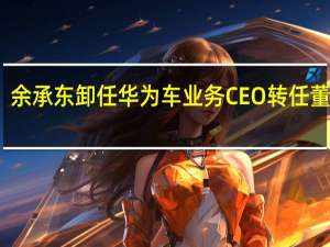 余承东卸任华为车业务CEO转任董事长：仍会在汽车领域“倾注大量精力”