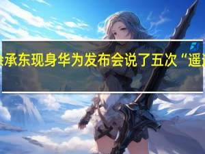 余承东现身华为发布会说了五次“遥遥领先”