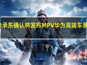 余承东确认将发布MPV 华为高端车系再扩容