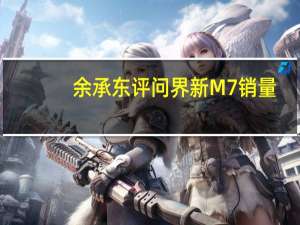 余承东评问界新M7销量：起死回生真不容易