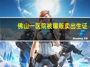 佛山一医院被曝贩卖出生证？最新消息：医院有关负责人已被警方